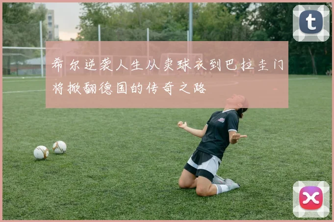 希尔逆袭人生从卖球衣到巴拉圭门将掀翻德国的传奇之路