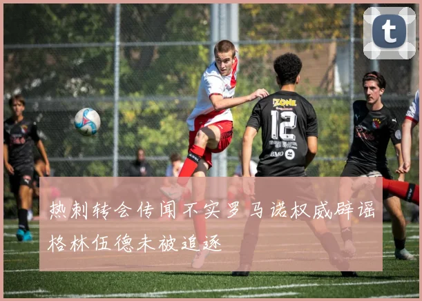 热刺转会传闻不实罗马诺权威辟谣格林伍德未被追逐