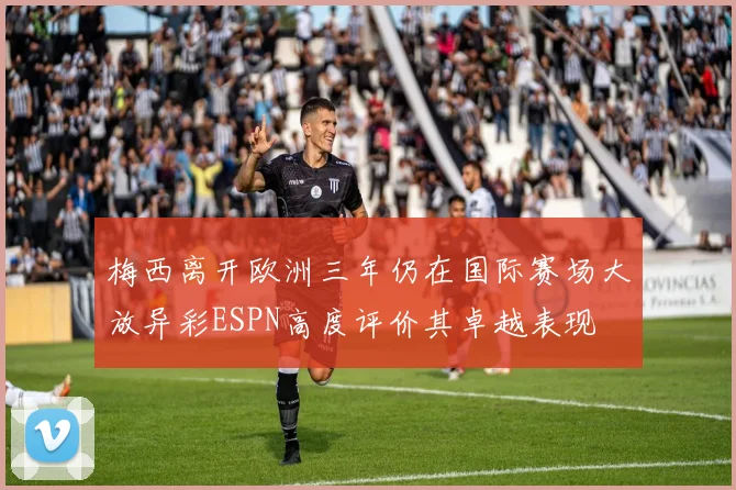 梅西离开欧洲三年仍在国际赛场大放异彩ESPN高度评价其卓越表现