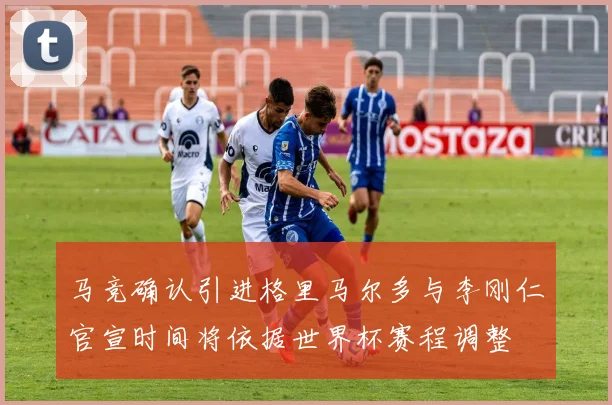 马竞确认引进格里马尔多与李刚仁官宣时间将依据世界杯赛程调整