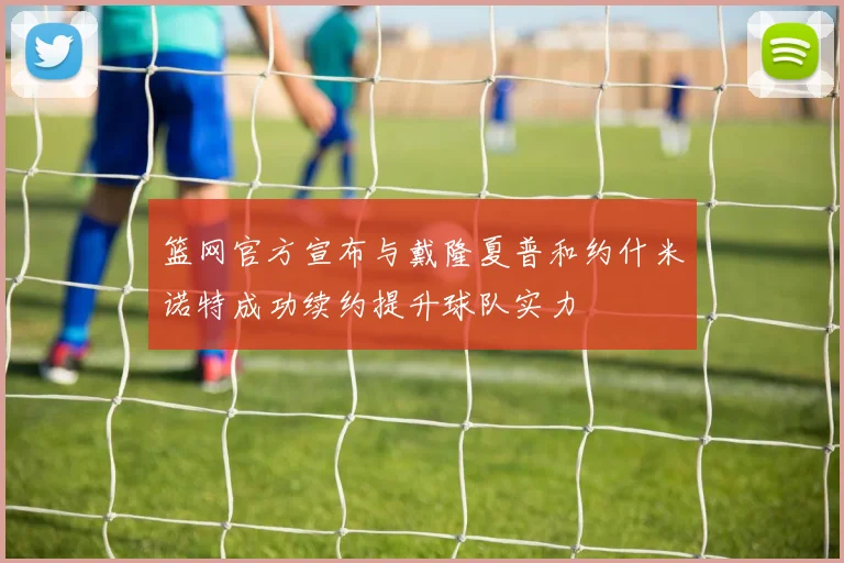 篮网官方宣布与戴隆夏普和约什米诺特成功续约提升球队实力