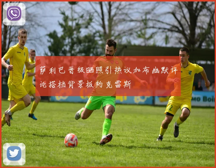 萨利巴晋级晒照引热议加布幽默评论搭档背景板约克雷斯