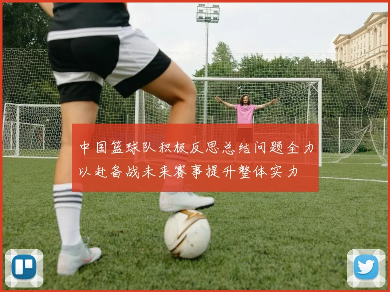 中国篮球队积极反思总结问题全力以赴备战未来赛事提升整体实力