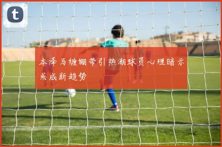 本泽马缠绷带引热潮球员心理暗示或成新趋势