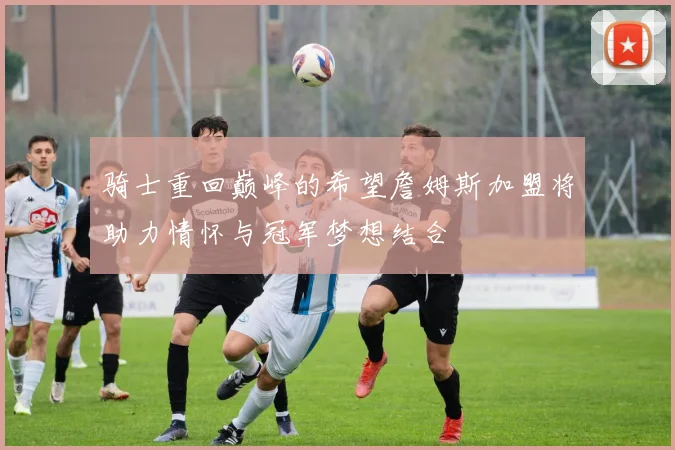 骑士重回巅峰的希望詹姆斯加盟将助力情怀与冠军梦想结合