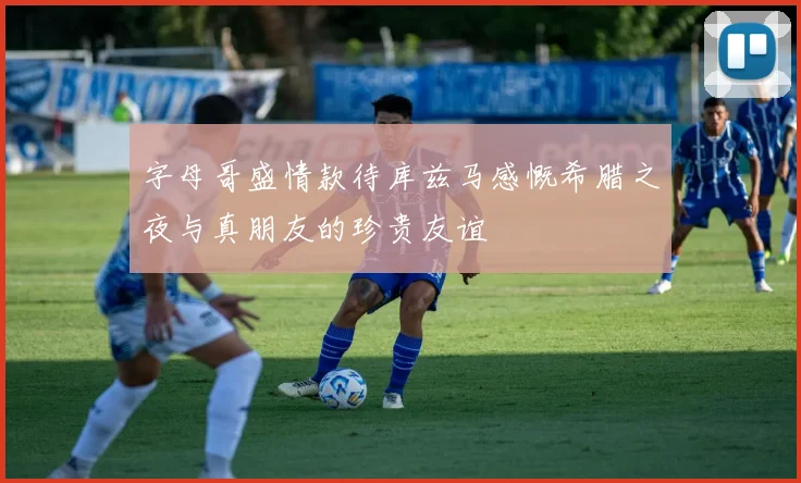 字母哥盛情款待库兹马感慨希腊之夜与真朋友的珍贵友谊
